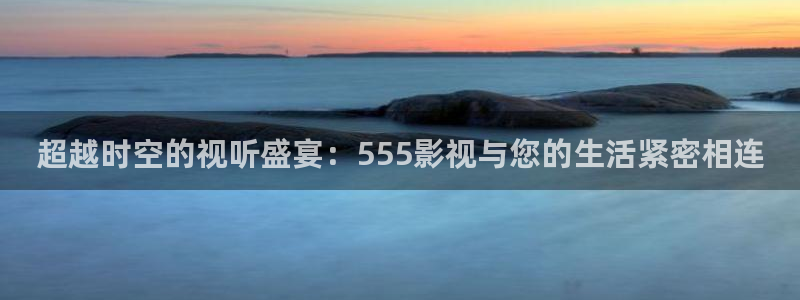 人人视频电视端：超越时空的视听盛宴：555影视与您的生活紧密相连